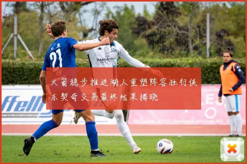火箭稳步推进湖人重塑阵容独行侠东契奇交易最终结果揭晓