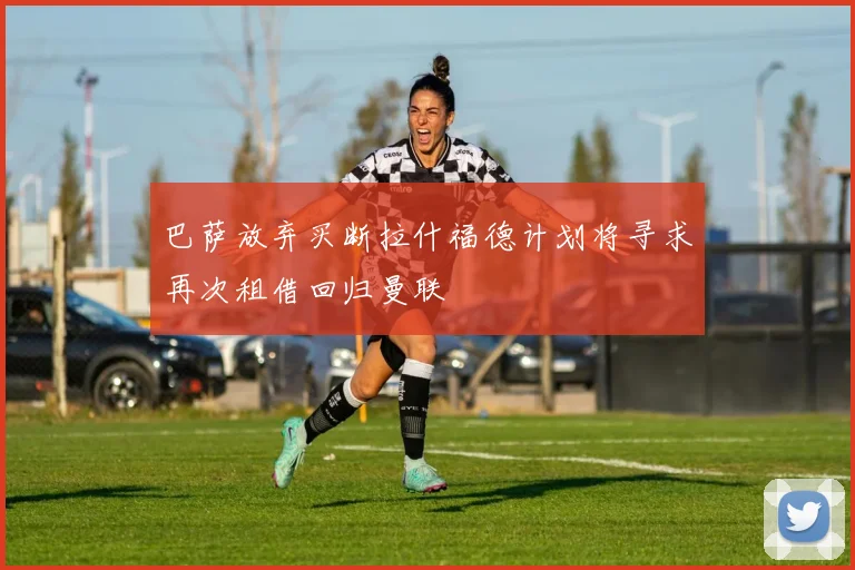 巴萨放弃买断拉什福德计划将寻求再次租借回归曼联