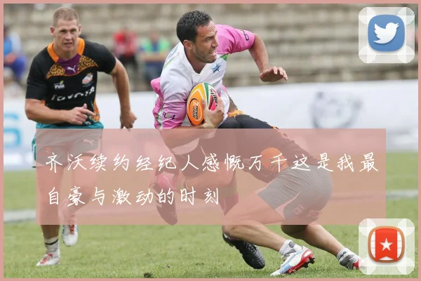 齐沃续约经纪人感慨万千这是我最自豪与激动的时刻