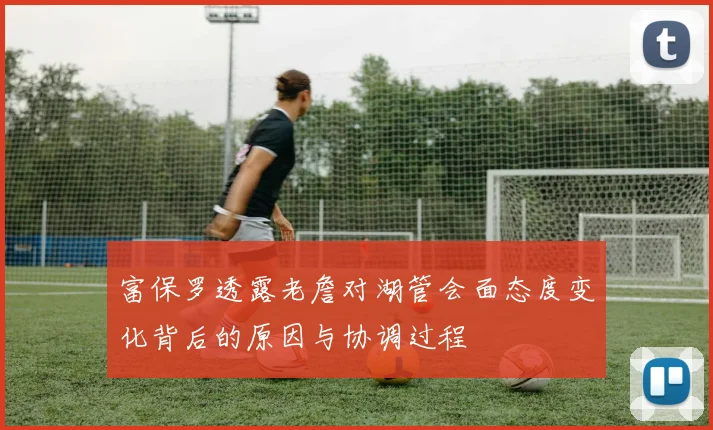 富保罗透露老詹对湖管会面态度变化背后的原因与协调过程