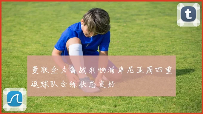曼联全力备战利物浦库尼亚周四重返球队合练状态良好