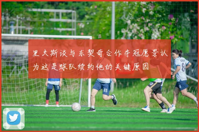 里夫斯谈与东契奇合作夺冠愿景认为这是球队续约他的关键原因