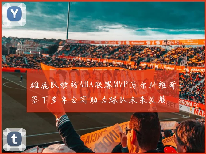 雄鹿队续约ABA联赛MVP马尔科维奇签下多年合同助力球队未来发展