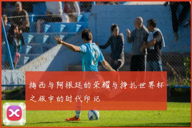梅西与阿根廷的荣耀与挣扎世界杯之旅中的时代印记