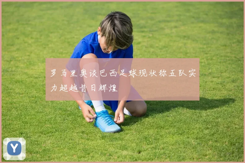 罗马里奥谈巴西足球现状称五队实力超越昔日辉煌