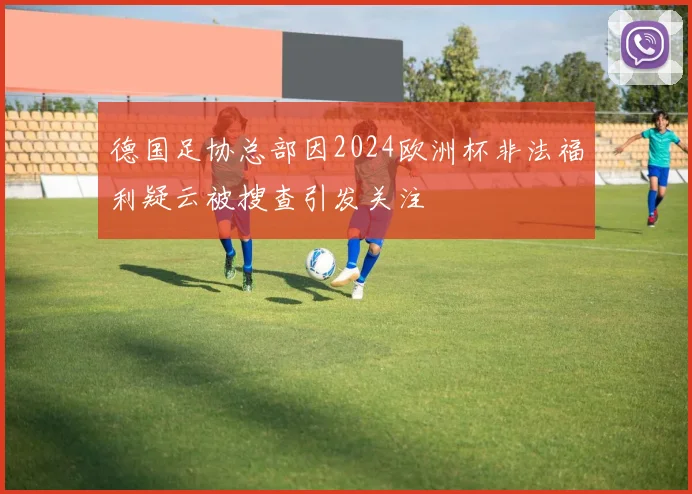 德国足协总部因2024欧洲杯非法福利疑云被搜查引发关注