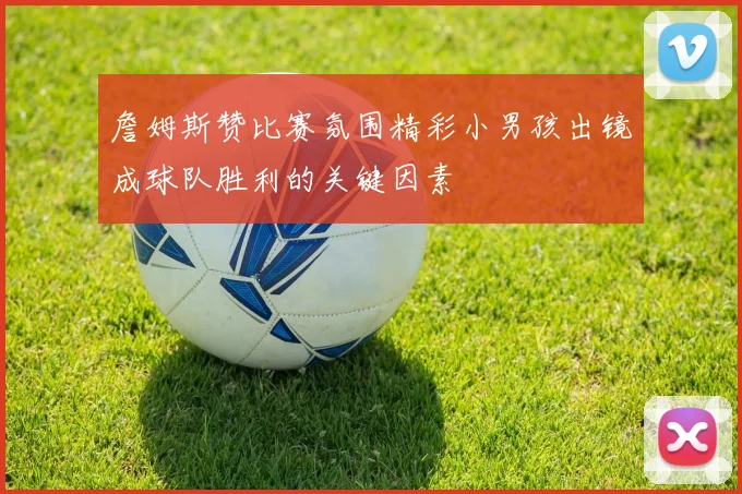 詹姆斯赞比赛氛围精彩小男孩出镜成球队胜利的关键因素