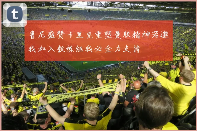 鲁尼盛赞卡里克重塑曼联精神若邀我加入教练组我必全力支持