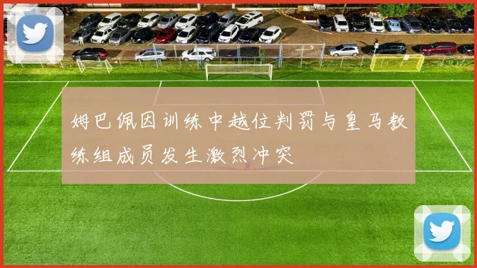 姆巴佩因训练中越位判罚与皇马教练组成员发生激烈冲突