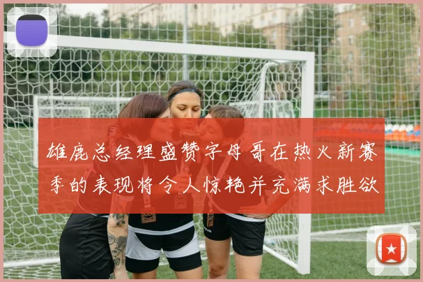 雄鹿总经理盛赞字母哥在热火新赛季的表现将令人惊艳并充满求胜欲