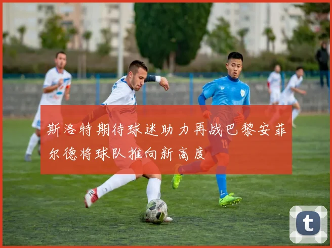 斯洛特期待球迷助力再战巴黎安菲尔德将球队推向新高度