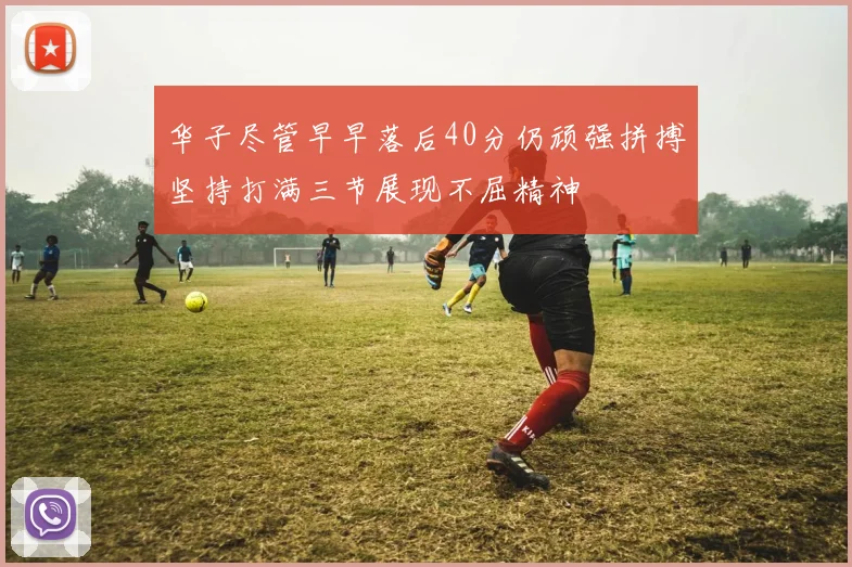 华子尽管早早落后40分仍顽强拼搏坚持打满三节展现不屈精神