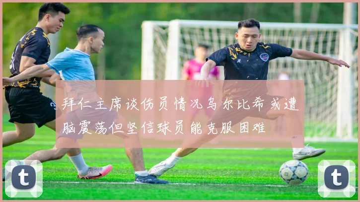 拜仁主席谈伤员情况乌尔比希或遭脑震荡但坚信球员能克服困难
