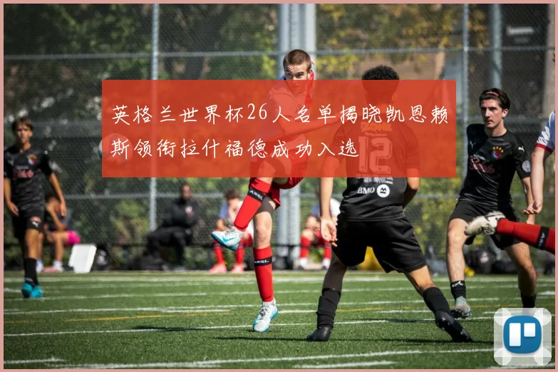 英格兰世界杯26人名单揭晓凯恩赖斯领衔拉什福德成功入选