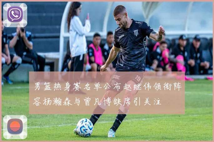 男篮热身赛名单公布赵继伟领衔阵容杨瀚森与曾凡博缺席引关注