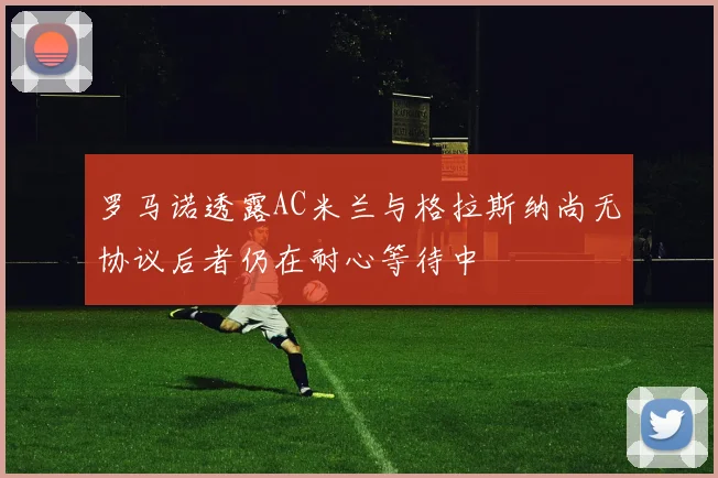 罗马诺透露AC米兰与格拉斯纳尚无协议后者仍在耐心等待中