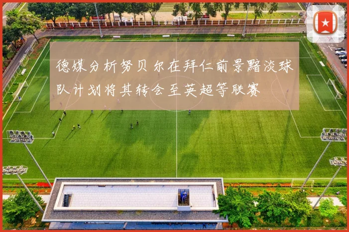 德媒分析努贝尔在拜仁前景黯淡球队计划将其转会至英超等联赛