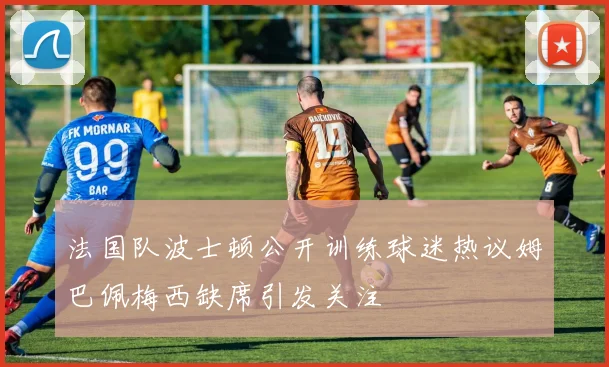 法国队波士顿公开训练球迷热议姆巴佩梅西缺席引发关注