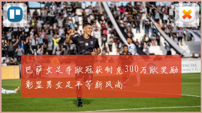 巴萨女足夺欧冠获耐克300万欧奖励彰显男女足平等新风尚
