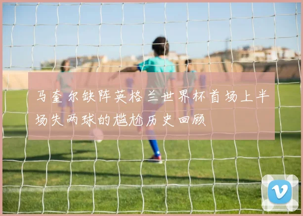 马奎尔缺阵英格兰世界杯首场上半场失两球的尴尬历史回顾