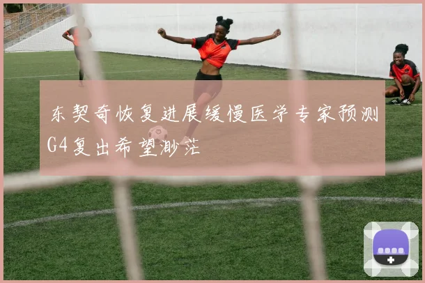 东契奇恢复进展缓慢医学专家预测G4复出希望渺茫