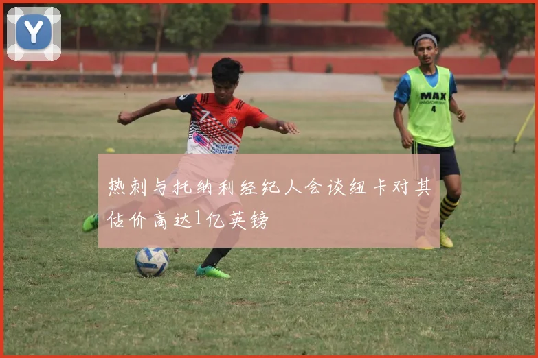 热刺与托纳利经纪人会谈纽卡对其估价高达1亿英镑